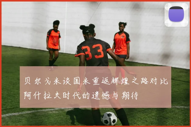 贝尔戈米谈国米重返辉煌之路对比阿什拉夫时代的遗憾与期待