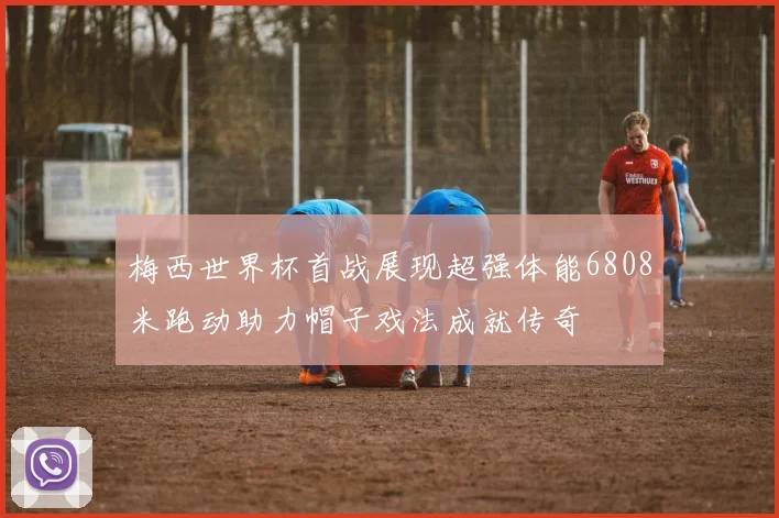 梅西世界杯首战展现超强体能6808米跑动助力帽子戏法成就传奇