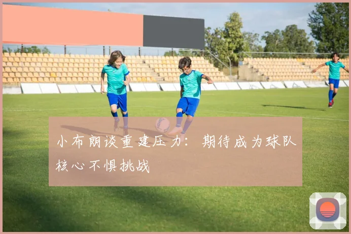 小布朗谈重建压力：期待成为球队核心不惧挑战