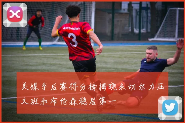 美媒季后赛得分榜揭晓米切尔力压文班和布伦森稳居第一