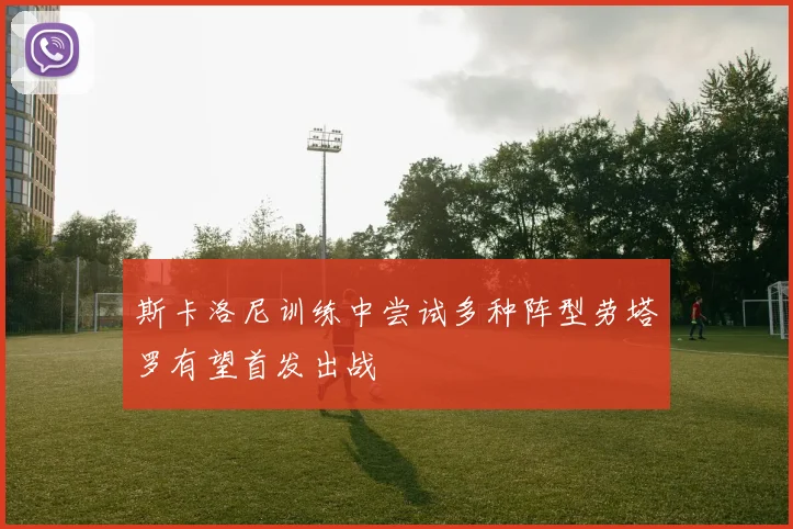 斯卡洛尼训练中尝试多种阵型劳塔罗有望首发出战