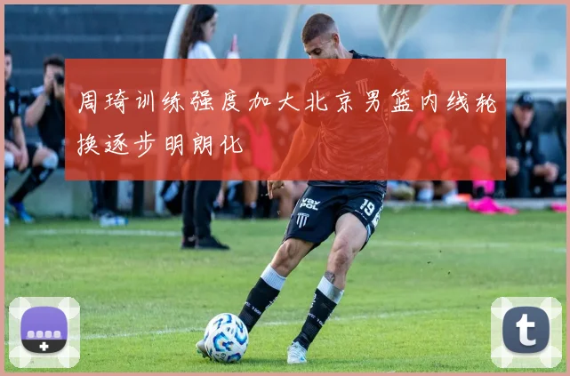 周琦训练强度加大北京男篮内线轮换逐步明朗化