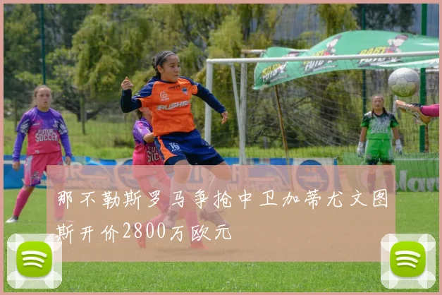 那不勒斯罗马争抢中卫加蒂尤文图斯开价2800万欧元