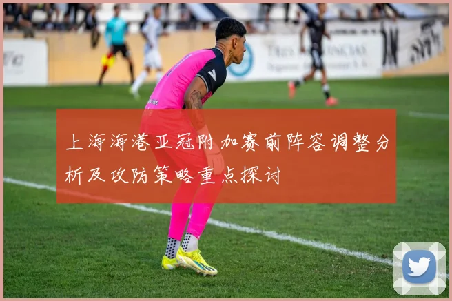上海海港亚冠附加赛前阵容调整分析及攻防策略重点探讨