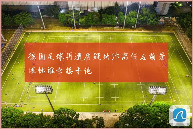 德国足球再遭质疑纳帅离任后前景堪忧谁会接手他