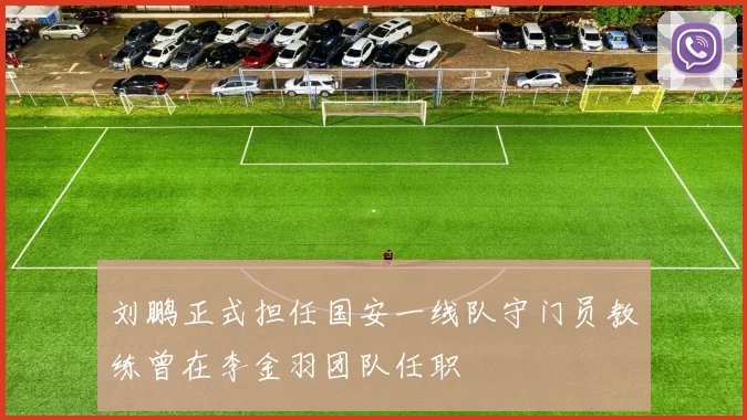 刘鹏正式担任国安一线队守门员教练曾在李金羽团队任职