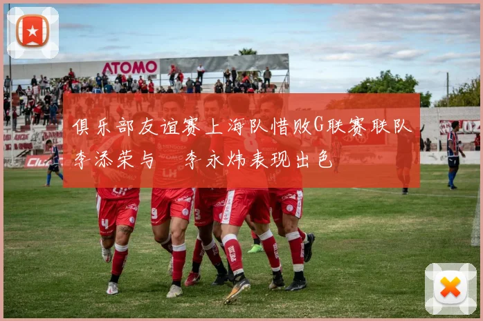 俱乐部友谊赛上海队惜败G联赛联队李添荣与偰李永炜表现出色