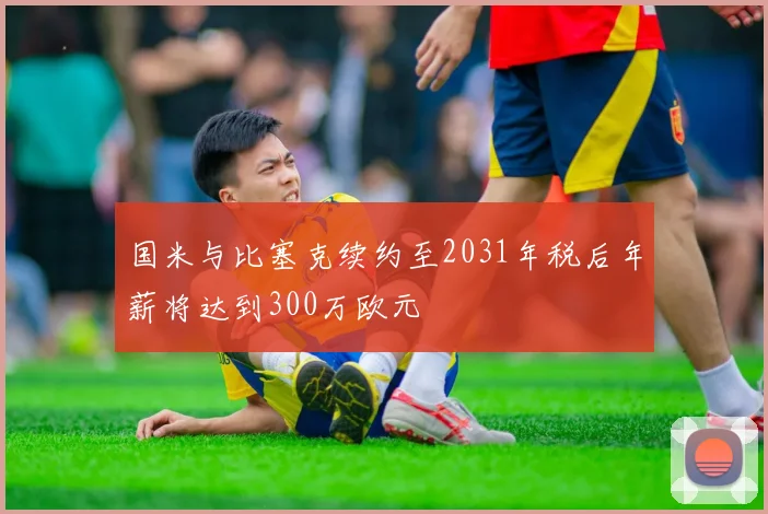 国米与比塞克续约至2031年税后年薪将达到300万欧元
