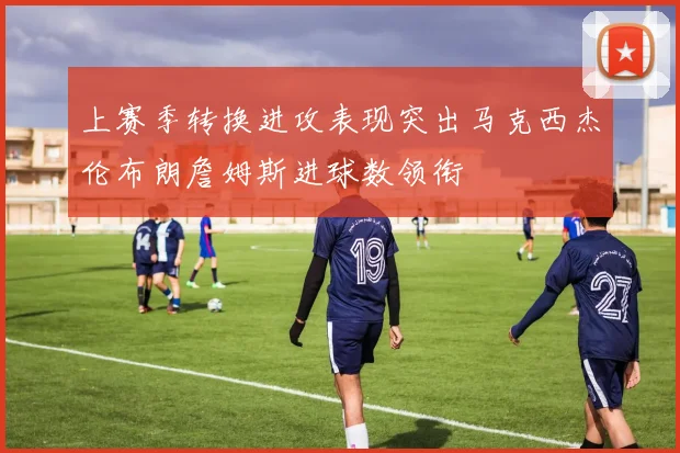 上赛季转换进攻表现突出马克西杰伦布朗詹姆斯进球数领衔
